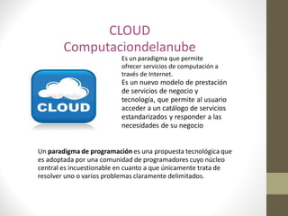 CLOUD
        Computaciondelanube
                          Es un paradigma que permite
                          ofrecer servicios de computación a
                          través de Internet.
                          Es un nuevo modelo de prestación
                          de servicios de negocio y
                          tecnología, que permite al usuario
                          acceder a un catálogo de servicios
                          estandarizados y responder a las
                          necesidades de su negocio


Un paradigma de programación es una propuesta tecnológica que
es adoptada por una comunidad de programadores cuyo núcleo
central es incuestionable en cuanto a que únicamente trata de
resolver uno o varios problemas claramente delimitados.
 