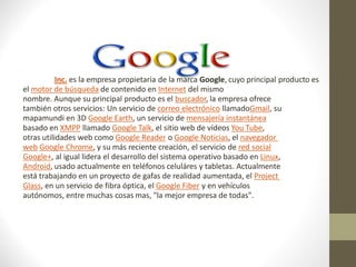 Braulio
Ballesteros:

Google Inc. es la empresa propietaria de la marca Google, cuyo principal producto es
el motor de búsqueda de contenido en Internet del mismo
nombre. Aunque su principal producto es el buscador, la empresa ofrece
también otros servicios: Un servicio de correo electrónico llamadoGmail, su
mapamundi en 3D Google Earth, un servicio de mensajería instantánea
basado en XMPP llamado Google Talk, el sitio web de vídeos You Tube,
otras utilidades web como Google Reader o Google Noticias, el navegador
web Google Chrome, y su más reciente creación, el servicio de red social
Google+, al igual lidera el desarrollo del sistema operativo basado en Linux,
Android, usado actualmente en teléfonos celuláres y tabletas. Actualmente
está trabajando en un proyecto de gafas de realidad aumentada, el Project
Glass, en un servicio de fibra óptica, el Google Fiber y en vehículos
autónomos, entre muchas cosas mas, "la mejor empresa de todas".
 