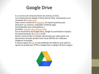 Google Drive
Es un servicio de almacenamiento de archivos en línea.
Fue introducido por Google el 24 de abril de 2012, actualmente es un
reemplazo de Google Docs.
Cada usuario cuenta con 5 Gigabytes de espacio gratuitos para
almacenar sus archivos, ampliables mediante pago.
Está disponible para computadoras y
portátiles, Android, Mac, iPhone y iPad.
Con el lanzamiento de Google Drive, Google ha aumentado el espacio
de almacenamiento de Gmail a 10 GB.
Existen ciertos límites al manejar documentos por cada cuenta. Los
documentos de texto pueden tener hasta 500 KB más 2 MB para
imágenes incrustadas.
El acceso seguro vía SSL no está habilitado por defecto, pero existe la
opción de acceder por HTTPS a Google Docs y trabajar de forma segura.
 