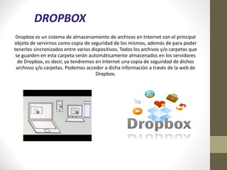 DROPBOX
 Dropbox es un sistema de almacenamiento de archivos en Internet con el principal
objeto de servirnos como copia de seguridad de los mismos, además de para poder
tenerlos sincronizados entre varios dispositivos. Todos los archivos y/o carpetas que
 se guarden en esta carpeta serán automáticamente almacenados en los servidores
  de Dropbox, es decir, ya tendremos en Internet una copia de seguridad de dichos
 archivos y/o carpetas. Podemos acceder a dicha información a través de la web de
                                      Dropbox.
 