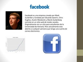 Facebook es una empresa creada por Mark
Zuckerber y fundada por Eduardo Saverin, Chris
Hughes, Dustin Moskovitz y Marck Zuckerberg
consiste en un sitio web de resdes socales.
Originalmente era un sitio para estudiantes de la
Universidad de Harvard, Pero actualmente esta
abierta a cualquier persona que tenga una cuenta de
correo electronico.
 