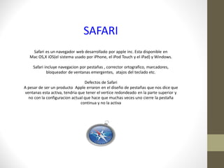 SAFARI
    Safari es un navegador web desarrollado por apple inc. Esta disponible en
   Mac OS,X iOS(el sistema usado por iPhone, el iPod Touch y el iPad) y Windows.

     Safari incluye navegacion por pestañas , corrector ortografico, marcadores,
             bloqueador de ventanas emergentes, atajos del teclado etc.

                                 Defectos de Safari
A pesar de ser un producto Apple erraron en el diseño de pestañas que nos dice que
ventanas esta activa, tendria que tener el vertice redondeado en la parte superior y
  no con la configuracion actual que hace que muchas veces uno cierre la pestaña
                               continua y no la activa
 