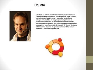 Ubuntu

Ubuntu es un sistema operativo mantenido por Canonical y la
comunidad de desarrolladores. Utiliza un núcleo Linux, . Ubuntu
está orientado al usuario novel y promedio, con un fuerte
enfoque en la facilidad de uso y mejorar la experiencia de
usuario. Está compuesto de múltiple software normalmente
distribuido bajo unalicebsia libre o decodigo abierto. Estadísticas
web sugieren que el porcentaje de mercado de Ubuntu dentro de
"distribuciones linux" es de aproximadamente 49%,y con una
tendencia a subir como servidor web.
 