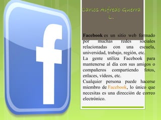 Facebook es un sitio web formado
por     muchas       redes     sociales
relacionadas con una escuela,
universidad, trabajo, región, etc.
La gente utiliza Facebook para
mantenerse al día con sus amigos o
compañeros compartiendo fotos,
enlaces, vídeos, etc.
Cualquier persona puede hacerse
miembro de Facebook, lo único que
necesitas es una dirección de correo
electrónico.
 
