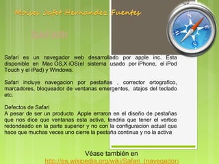 SAFARI

Safari  es  un  navegador  web  desarrollado  por  apple  inc.  Esta 
disponible  en  Mac OS,X iOS(el  sistema  usado  por iPhone,  el iPod 
Touch y el iPad) y Windows.

Safari  incluye  navegacion  por  pestañas  ,  corrector  ortografico, 
marcadores,  bloqueador  de  ventanas  emergentes,   atajos  del  teclado 
etc.

Defectos de Safari
A  pesar  de  ser  un  producto   Apple  erraron  en  el  diseño  de  pestañas 
que  nos  dice  que  ventanas  esta  activa,  tendria  que  tener  el  vertice 
redondeado en la parte superior y no con la configuracion actual que 
hace que muchas veces uno cierre la pestaña continua y no la activa


                                 Véase también en 
                  http://es.wikipedia.org/wiki/Safari_(navegador) 
 