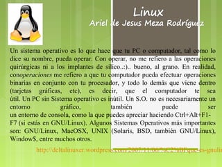 Un sistema operativo es lo que hace que tu PC o computador, tal como lo
dice su nombre, pueda operar. Con operar, no me refiero a las operaciones
quirúrgicas ni a los implantes de silico..:).. bueno, al grano. En realidad,
conoperaciones me refiero a que tu computador pueda efectuar operaciones
                                                         .

binarias en conjunto con tu procesador, y todo lo demás que viene dentro
(tarjetas gráficas, etc), es decir, que el computador te sea
útil. Un PC sin Sistema operativo es inútil. Un S.O. no es necesariamente un
entorno            gráfico,           también              puede          ser
un entorno de consola, como la que puedes apreciar haciendo Ctrl+Alt+F1-
F7 (si estás en GNU/Linux). Algunos Sistemas Operativos más importantes
son: GNU/Linux, MacOSX, UNIX (Solaris, BSD, también GNU/Linux),
Window$, entre muchos otros.
         http://deltalinuxer.wordpress.com/2007/11/06/%C2%BFque-es-gnulin
 