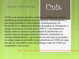 Ramírez Pedro Abimael


UNIX es un sistema operativo multitarea y multiusuario, lo cual
significa que puede ejecutar varios programas simultáneamente, y
que puede gestionar a varios usuarios simultáneamente. Se
desarrolló en los laboratorios Bell (por Kernighan & Thompson), y
aunque al principio se diseñó para el PDP-11, una máquina de
Digital, ahora se ejecuta en gran cantidad de plataformas con
muchos tipos de microprocesadores diferentes, haciéndolo un
sistema multiplataforma, y provocando por tanto que un programa
en código máquina ejecutable en una plataforma en UNIX no tenga
por qué ser ejecutable en otra. Sin embargo, todos los UNIX son
compatibles a dos niveles.

             http://exa.unne.edu.ar/depar/areas/informatica/SistemasOperativo
 