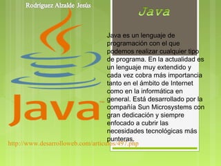 Java es un lenguaje de
                                   programación con el que
                                   podemos realizar cualquier tipo
                                   de programa. En la actualidad es
                                   un lenguaje muy extendido y
                                   cada vez cobra más importancia
                                   tanto en el ámbito de Internet
                                   como en la informática en
                                   general. Está desarrollado por la
                                   compañía Sun Microsystems con
                                   gran dedicación y siempre
                                   enfocado a cubrir las
                                   necesidades tecnológicas más
                                   punteras.
http://www.desarrolloweb.com/articulos/497.php
 