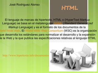 José Rodriguez Alonso




     El lenguaje de marcas de hipertexto, HTML o (HyperText Markup
  Language) se basa en el metalenguaje SGML (Standard Generalized
        Markup Language) y es el formato de los documentos de la 
World Wide Web. El World Wide Web Consortium (W3C) es la organización
que desarrolla los estándares para normalizar el desarrollo y la expansión
de la Web y la que publica las especificaciones relativas al lenguaje HTML




   http://www.hipertexto.info/documentos/html.htm
 