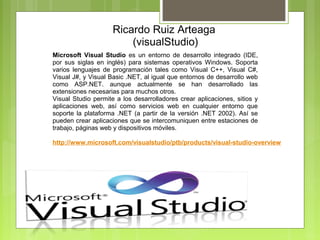 Ricardo Ruiz Arteaga 
                           (visualStudio)
Microsoft Visual Studio  es  un  entorno  de  desarrollo  integrado  (IDE, 
por  sus  siglas  en  inglés)  para  sistemas  operativos  Windows.  Soporta 
varios  lenguajes  de  programación  tales  como  Visual  C++,  Visual  C#, 
Visual J#, y Visual Basic .NET, al igual que entornos de desarrollo web 
como  ASP.NET.  aunque  actualmente  se  han  desarrollado  las 
extensiones necesarias para muchos otros.
Visual  Studio  permite  a  los  desarrolladores  crear  aplicaciones,  sitios  y 
aplicaciones  web,  así  como  servicios  web  en  cualquier  entorno  que 
soporte  la  plataforma  .NET  (a  partir  de  la  versión  .NET  2002).  Así  se 
pueden crear aplicaciones que se intercomuniquen entre estaciones de 
trabajo, páginas web y dispositivos móviles.

http://www.microsoft.com/visualstudio/ptb/products/visual-studio-overview
 
 