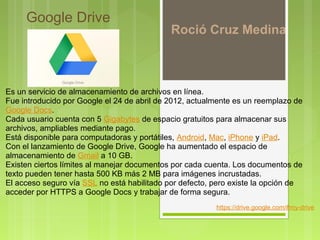  Google Drive
                                             Roció Cruz Medina



Es un servicio de almacenamiento de archivos en línea. 
Fue introducido por Google el 24 de abril de 2012, actualmente es un reemplazo de 
Google Docs. 
Cada usuario cuenta con 5 Gigabytes de espacio gratuitos para almacenar sus 
archivos, ampliables mediante pago. 
Está disponible para computadoras y portátiles, Android, Mac, iPhone y iPad.
Con el lanzamiento de Google Drive, Google ha aumentado el espacio de 
almacenamiento de Gmail a 10 GB.
Existen ciertos límites al manejar documentos por cada cuenta. Los documentos de 
texto pueden tener hasta 500 KB más 2 MB para imágenes incrustadas. 
El acceso seguro vía SSL no está habilitado por defecto, pero existe la opción de 
acceder por HTTPS a Google Docs y trabajar de forma segura.
                                                         https://drive.google.com/#my-drive 
 