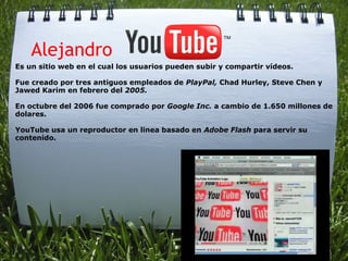     Alejandro
Es un sitio web en el cual los usuarios pueden subir y compartir vídeos.

Fue creado por tres antiguos empleados de PlayPal, Chad Hurley, Steve Chen y
Jawed Karim en febrero del 2005.

En octubre del 2006 fue comprado por Google Inc. a cambio de 1.650 millones de
dolares.

YouTube usa un reproductor en linea basado en Adobe Flash para servir su
contenido.
 
