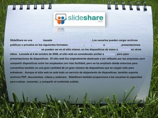 SlideShare es una Web 2.0 basada diapositiva servicio de hosting . Los usuarios pueden cargar archivos
públicos o privados en los siguientes formatos: PowerPoint , PDF , Keynote o OpenOffice . presentaciones
de diapositivas cubiertas se pueden ver en el sitio mismo, en los dispositivos de mano o integrado en otros
sitios. Lanzada el 4 de octubre de 2006, el sitio web es considerado similar aYouTube , pero para
presentaciones de diapositivas. El sitio web fue originalmente destinado a ser utilizado por las empresas para
compartir diapositivas entre los empleados con más facilidad, pero se ha ampliado desde entonces para
convertirse también en una gran cantidad de un gran número de diapositivas que se cargan sólo para
entretener. Aunque el sitio web es ante todo un servicio de alojamiento de diapositivas, también soporta
archivos PDF, documentos, vídeos y webinars. SlideShare también proporciona a los usuarios la capacidad
para evaluar, comentar, y compartir el contenido subido.
 