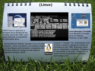 (Linux)
                                              




LINUX hace su aparicion a                                              Linus Benedict Torvalds 
principios de la decada de los                                         Linus Benedict Torvalds 
noventa, era el año 1991 y por                                         nació en Helsinki, 
aquel entonces un estudiante                                           Finlándia, el año 1969.
de informatica de la 
                                                      Empezó a "trabajar" con ordenadores a los 
  Universidad de Helsinki, llamado Linus Torvalds 
                                                      10 años, cuando su abuelo le compró un 
  empezo, -como una aficion y sin poderse imaginar 
                                                      Comodore el año 1980. Éste buen señor 
  a lo que llegaria este proyecto, a programar las 
                                                      era un matemático y estadista. Trabajava a 
  primeras lineas de codigo de este sistema 
                                                      la Universidad y fué quién "enganchó" al 
  operativo llamado LINUX.
                                                      mundo de los computadores a nuestro 
                                                      buen amigo Linus.
 