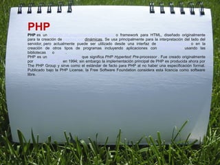 PHP
PHP es  un lenguaje de programación interpretado o  framework  para  HTML,  diseñado  originalmente 
para  la  creación  de páginas webdinámicas.  Se  usa  principalmente  para  la  interpretación  del  lado  del 
servidor, pero  actualmente  puede  ser  utilizado  desde  una  interfaz  de línea de comandos o  en  la 
creación  de  otros  tipos  de  programas  incluyendo  aplicaciones  con interfaz gráfica usando  las 
bibliotecas Qt o GTK+.
PHP  es  un acrónimo recursivo que  significa PHP Hypertext Pre-processor .  Fue  creado  originalmente 
por Rasmus Lerdorf en 1994; sin embargo la implementación principal de PHP es producida ahora por 
The  PHP  Group  y  sirve  como  el  estándar  de  facto  para  PHP  al  no  haber  una  especificación  formal. 
Publicado  bajo  la  PHP  License,  la  Free  Software  Foundation  considera  esta  licencia  como  software 
libre.
 