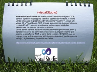  
                         (visualStudio)
Microsoft Visual Studio es un entorno de desarrollo integrado (IDE, 
por sus siglas en inglés) para sistemas operativos Windows. Soporta 
varios lenguajes de programación tales como Visual C++, Visual C#, 
Visual J#, y Visual Basic .NET, al igual que entornos de desarrollo web 
como ASP.NET. aunque actualmente se han desarrollado las 
extensiones necesarias para muchos otros.
Visual Studio permite a los desarrolladores crear aplicaciones, sitios y 
aplicaciones web, así como servicios web en cualquier entorno que 
soporte la plataforma .NET (a partir de la versión .NET 2002). Así se 
pueden crear aplicaciones que se intercomuniquen entre estaciones de 
trabajo, páginas web y dispositivos móviles.

http://www.microsoft.com/visualstudio/ptb/products/visual-studio-overview
                                 
 