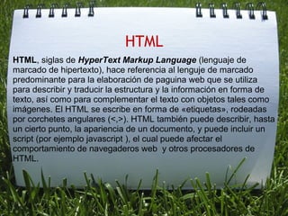 HTML
HTML, siglas de HyperText Markup Language (lenguaje de 
marcado de hipertexto), hace referencia al lenguje de marcado 
predominante para la elaboración de paguina web que se utiliza 
para describir y traducir la estructura y la información en forma de 
texto, así como para complementar el texto con objetos tales como 
imágenes. El HTML se escribe en forma de «etiquetas», rodeadas 
por corchetes angulares (<,>). HTML también puede describir, hasta 
un cierto punto, la apariencia de un documento, y puede incluir un 
script (por ejemplo javascript ), el cual puede afectar el 
comportamiento de navegaderos web  y otros procesadores de 
HTML.
 