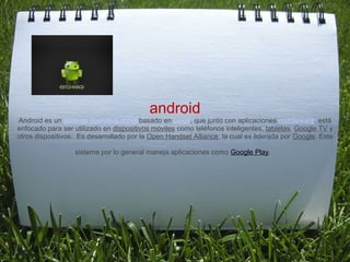  


                                           android
Android es un sistema operativo móvil basado en Linux, que junto con aplicaciones middleware  está 
enfocado para ser utilizado en dispositivos móviles como teléfonos inteligentes, tabletas, Google TV y 
otros dispositivos.  Es desarrollado por la Open Handset Alliance, la cual es liderada por Google. Este 

                   sistema por lo general maneja aplicaciones como Google Play.
 