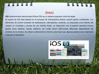(Iosx)
iOS (anteriormente denominado iPhone OS) es un sistema operativo móvil de Apple.
El usuario de iOS está basada en el concepto de manipulación directa, usando gestos multitactiles. Los 
elementos de control consisten de deslizadores, interruptores y botones. La respuesta a las órdenes del 
usuario  es  inmediata  y  provee  de  una  interfaz  fluida.  La  interacción  con  el sistema  operativo incluye 
gestos  como  deslices,  toques,  pellizcos,  los  cuales  tienen  definiciones  diferentes  dependiendo  del 
contexto de la interfaz. Se utilizan acelerometros internos para hacer que algunas aplicaciones respondan 
a sacudir el dispositivo
 