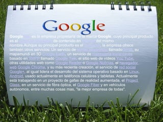 :       
         


Google Inc. es la empresa propietaria de la marca Google, cuyo principal producto 
es el motor de búsqueda de contenido en Internet del mismo 
nombre.Aunque su principal producto es el buscador, la empresa ofrece 
también otros servicios: Un servicio de correo electrónico llamadoGmail, su 
mapamundi en 3D Google Earth, un servicio de mensajería instantánea 
basado en XMPP llamado Google Talk, el sitio web de vídeos You Tube, 
otras utilidades web como Google Reader o Google Noticias, el navegador 
web Google Chrome, y su más reciente creación, el servicio de red social 
Google+, al igual lidera el desarrollo del sistema operativo basado en Linux, 
Android, usado actualmente en teléfonos celuláres y tabletas. Actualmente 
está trabajando en un proyecto de gafas de realidad aumentada, el Project 
Glass, en un servicio de fibra óptica, el Google Fiber y en vehículos 
autónomos, entre muchas cosas mas, "la mejor empresa de todas".
 