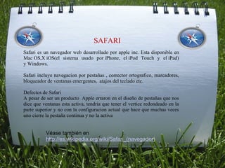  

                                  SAFARI
Safari es un navegador web desarrollado por apple inc. Esta disponible en
Mac OS,X iOS(el sistema usado por iPhone, el iPod Touch y el iPad)
y Windows.

Safari incluye navegacion por pestañas , corrector ortografico, marcadores,
bloqueador de ventanas emergentes, atajos del teclado etc.

Defectos de Safari
A pesar de ser un producto Apple erraron en el diseño de pestañas que nos
dice que ventanas esta activa, tendria que tener el vertice redondeado en la
parte superior y no con la configuracion actual que hace que muchas veces
uno cierre la pestaña continua y no la activa


           Véase también en 
           http://es.wikipedia.org/wiki/Safari_(navegador) 
 