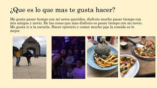 ¿Que es lo que mas te gusta hacer?
Me gusta pasar tiempo con mi seres queridos, disfruto mucho pasar tiempo con
mis amigos y novio. De las cosas que mas disfruto es pasar tiempo con mi novio.
Me gusta ir a la escuela. Hacer ejercicio y comer mucho jaja la comida es lo
mejor.
 