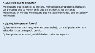 • ¿Qué es lo que te disgusta?
Me disgusta que la gente sea grosera, mal educada, prepotente, desleales,
Las personas que se meten en la vida de los demás, las personas
mentirosas. En mi casa me disgusta que no sean ordenados, que ensucien y
no limpien.
• ¿Qué quieres para el futuro?
Quiero terminar la carrera, tener un buen trabajo para así poder ahorrar y
así poder hacer un negocio propio.
Quiero poder tener salud, estabilidad en todos los aspectos.
 