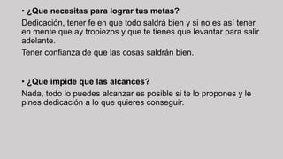 • ¿Que necesitas para lograr tus metas?
Dedicación, tener fe en que todo saldrá bien y si no es así tener
en mente que ay tropiezos y que te tienes que levantar para salir
adelante.
Tener confianza de que las cosas saldrán bien.
• ¿Que impide que las alcances?
Nada, todo lo puedes alcanzar es posible si te lo propones y le
pines dedicación a lo que quieres conseguir.
 