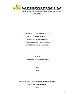 1
RAMA JUDICIAL
KAREN DAYANA SALAZAR CARVAJAL
SILVIA FERNANDA MEDINA
SEBASTIAN HERRERA ROJAS
JUAN ALEJANDRO URQUIA TOVAR
KATHERINE ORTIZ CALDERON
TUTOR
GILBERTO CUELLAR BOTERO
NRC
5241
CORPORACION UNIVERSITARIA MINUTO DE DIOS
CONSTISTUCIÓN POLITICA
2019-1
 