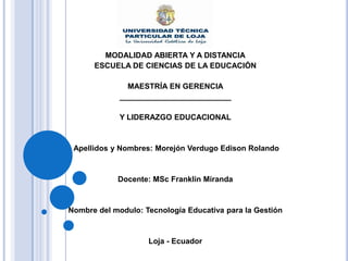 MODALIDAD ABIERTA Y A DISTANCIA
      ESCUELA DE CIENCIAS DE LA EDUCACIÓN

               MAESTRÍA EN GERENCIA
             __________________________

             Y LIDERAZGO EDUCACIONAL



 Apellidos y Nombres: Morejón Verdugo Edison Rolando



            Docente: MSc Franklin Miranda



Nombre del modulo: Tecnología Educativa para la Gestión



                    Loja - Ecuador
 