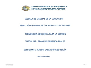 ESCUELA DE CIENCIAS DE LA EDUCACIÓN MAESTRÍA EN GERENCIA Y LIDERAZGO EDUCACIONAL TEGNOLOGÍA EDUCATIVA PARA LA GESTIÓN TUTOR: MSc. FRANKLIN MIRANDA REALPE ESTUDIANTE: JERSON CALAHORRANO TERÁN QUITO-ECUADOR 13/08/2011 JGCT 