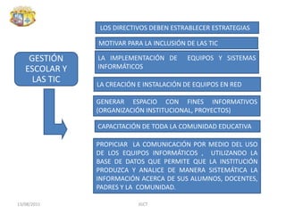 los directivos DEBEN ESTRABLECER Estrategias MOTIVAR PARA LA INCLUSIÓN DE LAS TIC LA IMPLEMENTACIÓN DE  EQUIPOS Y SISTEMAS INFORMÁTICOSLa creación e instalación de equipos en redGENERAR espacio CON fines informativos (organización institucional, proyectos) CAPACITACIÓN DE TODA LA COMUNIDAD EDUCATIVA Propiciar  LA COMUNICACIÓN POR MEDIO Del uso de los equipos informáticos ,  UTILIZANDO LA  base de datos que permite que la INSTITUCIÓN produzca y analice de manera sistemática la información acerca de sus alumnos, docentes, PADRES Y LA  comunidad. 13/08/2011JGCT