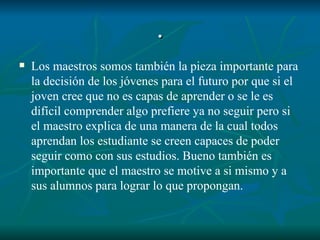 . Los maestros somos también la pieza importante para la decisión de los jóvenes para el futuro por que si el joven cree que no es capas de aprender o se le es difícil comprender algo prefiere ya no seguir pero si el maestro explica de una manera de la cual todos aprendan los estudiante se creen capaces de poder seguir como con sus estudios. Bueno también es importante que el maestro se motive a si mismo y a sus alumnos para lograr lo que propongan. 