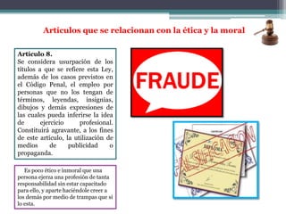Artículo 8.
Se considera usurpación de los
títulos a que se refiere esta Ley,
además de los casos previstos en
el Código Penal, el empleo por
personas que no los tengan de
términos, leyendas, insignias,
dibujos y demás expresiones de
las cuales pueda inferirse la idea
de ejercicio profesional.
Constituirá agravante, a los fines
de este artículo, la utilización de
medios de publicidad o
propaganda.
Artículos que se relacionan con la ética y la moral
Es poco ético e inmoral que una
persona ejerza una profesión de tanta
responsabilidad sin estar capacitado
para ello, y aparte haciéndole creer a
los demás por medio de trampas que si
lo esta.
 