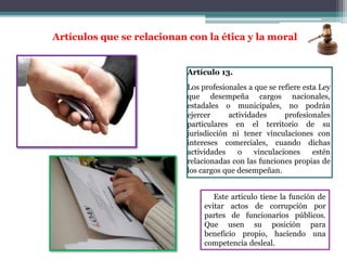 Artículo 13.
Los profesionales a que se refiere esta Ley
que desempeña cargos nacionales,
estadales o municipales, no podrán
ejercer actividades profesionales
particulares en el territorio de su
jurisdicción ni tener vinculaciones con
intereses comerciales, cuando dichas
actividades o vinculaciones estén
relacionadas con las funciones propias de
los cargos que desempeñan.
Artículos que se relacionan con la ética y la moral
Este articulo tiene la función de
evitar actos de corrupción por
partes de funcionarios públicos.
Que usen su posición para
beneficio propio, haciendo una
competencia desleal.
 