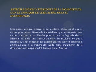 ARTICULACIONES Y TENSIONES DE LA NOVIOLENCIA
CON EL ENFOQUE DE EDUCACIÓN PARA EL
DESARROLLO.
Este nuevo enfoque emerge en un contexto global en el que se
abrían paso nuevas formas de imperialismo y al neocolonialismo;
es por ello que en las décadas posteriores a la Segunda Guerra
Mundial se inicia una interacción entre las nociones de paz y
desarrollo, y por supuesto, los análisis críticos sobre el desarrollo,
entendido este a la manera del Norte como incremento de la
dependencia de los países del llamado Tercer Mundo.
 