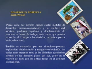 Puede verse por ejemplo cuando ciertas medidas de
desarrollo, escasez/acumulación, y la conflictividad
asociada, producen expulsión y desplazamiento de
personas en busca de trabajo hacia zonas que pueden
proveerlo (del campo a las ciudades; de países pobres
hacia países ricos);
También se caracteriza por tres situaciones-proceso:
explotación, discriminación y marginación/exclusión, los
cuales están presentes tanto en las dinámicas económicas
internas de los llamados países del Sur, como en la
relación de estos con los demás países en el contexto
internacional.
DESARROLLO, POBREZA Y
VIOLENCIAS
 