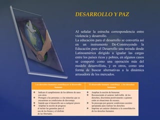 DESARROLLO Y PAZ
Al señalar la estrecha correspondencia entre
violencia y desarrollo.
La educación para el desarrollo se convertía así
en un instrumento De-Construyendo la
Educación para el Desarrollo una mirada desde
Latinoamérica dirigido a igualar las cargas
entre los países ricos y pobres, en algunos casos
se comportó como una operación más del
modelo desarrollista, y en otros, como una
forma de buscar alternativas a la dinámica
arrasadora de los mercados.
Los derechos humanos contribuyen al desarrollo
humano
El desarrollo humano contribuye a los derechos
humanos
 Indican el cumplimiento de los deberes de unos
con otros
 Protegen a las personas y a las minorías que se
encuentran en condiciones de desventaja
 Impide que el desarrollo sea a cualquier precio
 Amplían la noción de progreso
al incluir las garantías para el
uso de los bienes y el disfrute
de las libertades.
 Amplían la noción de bienestar.
 Reconociendo el carácter indivisible de los
derechos, discrimina positivamente a quienes
están en situaciones de escasez.
 Se preocupa por generar condiciones sociales
apropiadas para realizar los derechos
 Imprime un carácter dinámico a la consolidación
de los derechos humanos
 