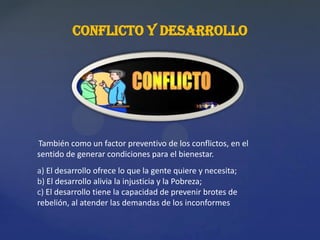 CONFLICTO Y DESARROLLO
También como un factor preventivo de los conflictos, en el
sentido de generar condiciones para el bienestar.
a) El desarrollo ofrece lo que la gente quiere y necesita;
b) El desarrollo alivia la injusticia y la Pobreza;
c) El desarrollo tiene la capacidad de prevenir brotes de
rebelión, al atender las demandas de los inconformes
 