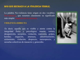MÁS QUE RECHAZO A LA VIOLENCIA VISIBLE.
La palabra No-violencia tiene origen en dos vocablos:
No-violencia, que resumen claramente su significado
más simple: negación de la violencia.
VIOLENCIA DIRECTA
Es decir, aquella que es visible y atenta contra la
integridad física y psicológica: muerte, tortura,
desaparición, secuestro, violación, represión, golpes,
heridas; negación, amenaza, adoctrinamiento,
aislamiento, violación, desprecio, menosprecio, y
secuelas colectivas de masacres y genocidio.
 