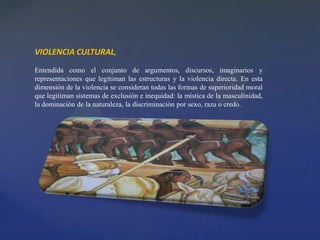 VIOLENCIA CULTURAL,
Entendida como el conjunto de argumentos, discursos, imaginarios y
representaciones que legitiman las estructuras y la violencia directa. En esta
dimensión de la violencia se consideran todas las formas de superioridad moral
que legitiman sistemas de exclusión e inequidad: la mística de la masculinidad,
la dominación de la naturaleza, la discriminación por sexo, raza o credo.
 