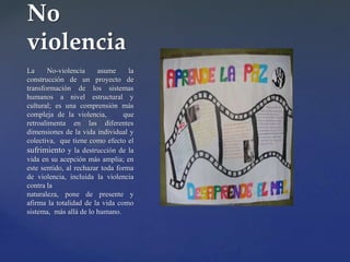 {
La No-violencia asume la
construcción de un proyecto de
transformación de los sistemas
humanos a nivel estructural y
cultural; es una comprensión más
compleja de la violencia, que
retroalimenta en las diferentes
dimensiones de la vida individual y
colectiva, que tiene como efecto el
sufrimiento y la destrucción de la
vida en su acepción más amplia; en
este sentido, al rechazar toda forma
de violencia, incluida la violencia
contra la
naturaleza, pone de presente y
afirma la totalidad de la vida como
sistema, más allá de lo humano.
No
violencia
 