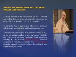 MÁS QUE UNA ASPIRACIÓN DE PAZ, UN CAMINO
PARA SU CONSTRUCCIÓN.
Lo hace también de la construcción de paz. Construir
paz podría definirse como el desarrollo simultáneo de
estrategias de re-construcción tras la violencia.
La categoría Paz, al igual que la categoría violencia, es
polisémica y susceptible de múltiples interpretaciones
Las comprensiones acerca de la construcción de la paz,
se han ido enriqueciendo a lo largo del tiempo y nutrido
con diferentes tradiciones y enfoques desde principios
del siglo XX: del enfoque negativo de la paz (ausencia
de guerra y violencia), pasando por la paz positiva
(justicia, equidad e inclusión), hasta la noción de paz
imperfecta y paz cultural.
 