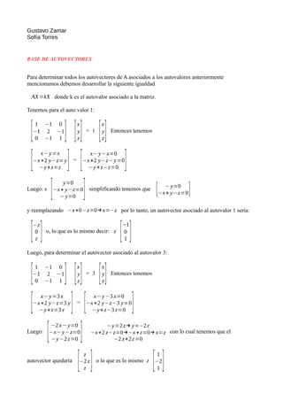 Gustavo Zamar
Sofía Torres
BASE DE AUTOVECTORES
Para determinar todos los autovectores de A asociados a los autovalores anteriormente
mencionamos debemos desarrollar la siguiente igualdad
AX =kX donde k es el autovalor asociado a la matriz.
Tenemos para el auto valor 1:
[
1 −1 0
−1 2 −1
0 −1 1 ] [
x
y
z] = 1
[
x
y
z] Entonces tenemos
[
x−y=x
−x+2 y−z=y
−y+z=z ] =
[ x−y−x=0
−x+2 y−z−y=0
−y+z−z=0 ]
Luego: s
[ y=0
−x+ y−z=0
−y=0 ] simplificando tenemos que [ −y=0
−x+ y−z=0]
y reemplazando −x+0−z=0→x=−z por lo tanto, un autovector asociado al autovalor 1 sería:
[−z
0
z ] o, lo que es lo mismo decir: z
[
−1
0
1 ]
Luego, para determinar el autovector asociado al autovalor 3:
[1 −1 0
−1 2 −1
0 −1 1 ] [
x
y
z] = 3
[
x
y
z] Entonces tenemos
[ x−y=3 x
−x+2 y−z=3 y
−y+z=3 z ] =
[ x−y−3 x=0
−x+2 y−z−3 y=0
−y+z−3 z=0 ]
Luego:
[−2x−y=0
−x−y−z=0
−y−2z=0 ] −y=2z→ y=−2z
−x+2 z−z=0→−x+z=0→ x=z
−2 z+2z=0
con lo cual tenemos que el
autovector quedaría
[ z
−2 z
z ] o lo que es lo mismo z
[1
−2
1 ]
 