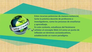 Estos recursos potencian de manera sustancial,
tanto la práctica docente de profesores e
investigadores, como los procesos de enseñanza
y aprendizaje.
En este contexto, estudiosos del fenómeno
señalan al concepto Web 2.0 como un punto de
inflexión en términos socioeducativos,
estableciendo un nuevo paradigma.
 