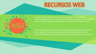 Los contenidos se generan a través de un navegador web empleando
herramientas genéricas., es una herramienta sencilla, se puede escribir, modificar,
anexar y eliminar, contenido , además de interactuar con múltiples usuarios.
La importancia de las wiki en el ámbito educativo está directamente vinculada
con su capacidad intrínseca para generar ambientes colaborativos, ya que
desarrolla la habilidad de colaboración en los participantes, docentes y alumnos.
 