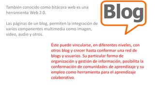También conocido como bitácora web es una
herramienta Web 2.0.
Las páginas de un blog, permiten la integración de
varios componentes multimedia como imagen,
video, audio y otros.
Éste puede vincularse, en diferentes niveles, con
otros blog y crecer hasta conformar una red de
blogs y usuarios. Su particular forma de
organización y gestión de información, posibilita la
conformación de comunidades de aprendizaje y su
empleo como herramienta para el aprendizaje
colaborativo.
 