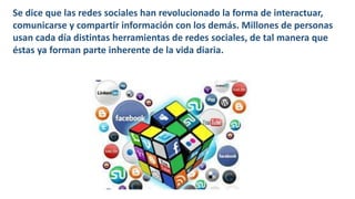 Se dice que las redes sociales han revolucionado la forma de interactuar,
comunicarse y compartir información con los demás. Millones de personas
usan cada día distintas herramientas de redes sociales, de tal manera que
éstas ya forman parte inherente de la vida diaria.
 