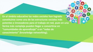 En el ámbito educativo las redes sociales han logrado
constituirse como una de las estructuras sociales más
potentes e innovadoras para el trabajo en red, pues en una
forma más compleja pueden llegar a convertirse en
“comunidades de aprendizaje” o en “redes de
conocimiento” (knowledge networking).
 