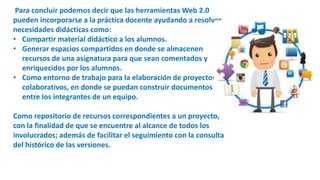 Para concluir podemos decir que las herramientas Web 2.0
pueden incorporarse a la práctica docente ayudando a resolver
necesidades didácticas como:
• Compartir material didáctico a los alumnos.
• Generar espacios compartidos en donde se almacenen
recursos de una asignatura para que sean comentados y
enriquecidos por los alumnos.
• Como entorno de trabajo para la elaboración de proyectos
colaborativos, en donde se puedan construir documentos
entre los integrantes de un equipo.
Como repositorio de recursos correspondientes a un proyecto,
con la finalidad de que se encuentre al alcance de todos los
involucrados; además de facilitar el seguimiento con la consulta
del histórico de las versiones.
 